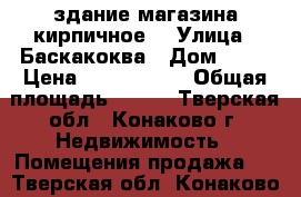 здание магазина кирпичное  › Улица ­ Баскакоква › Дом ­ 37 › Цена ­ 7 000 000 › Общая площадь ­ 187 - Тверская обл., Конаково г. Недвижимость » Помещения продажа   . Тверская обл.,Конаково г.